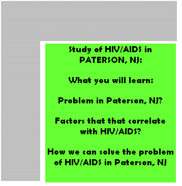 Text Box: Study of HIV/AIDS in PATERSON, NJ:
What you will learn:
Problem in Paterson, NJ?
Factors that that correlate with HIV/AIDS?
How we can solve the problem of HIV/AIDS in Paterson, NJ
 
